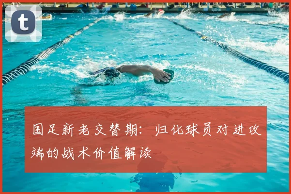 国足新老交替期:归化球员对进攻端的战术价值解读