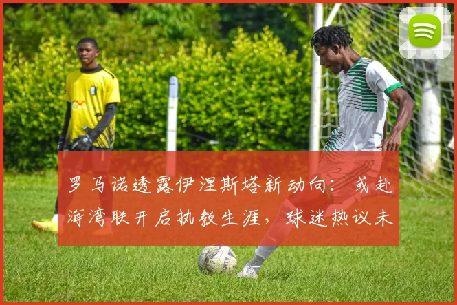 罗马诺透露伊涅斯塔新动向:或赴海湾联开启执教生涯,球迷热议未来前景