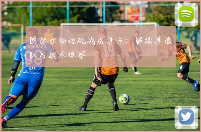 图赫尔场边观战成焦点:解读其选队与战术观察