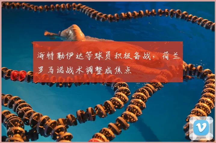 海特勒伊达等球员积极备战,荷兰罗马诺战术调整成焦点