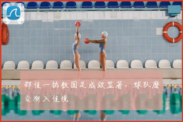 邵佳一执教国足成效显著,球队磨合渐入佳境