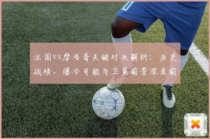 法国vs摩洛哥关键对决解析：历史战绩、爆冷可能与卫冕前景深度前瞻