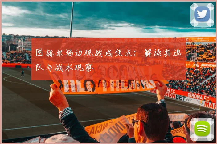 图赫尔场边观战成焦点：解读其选队与战术观察